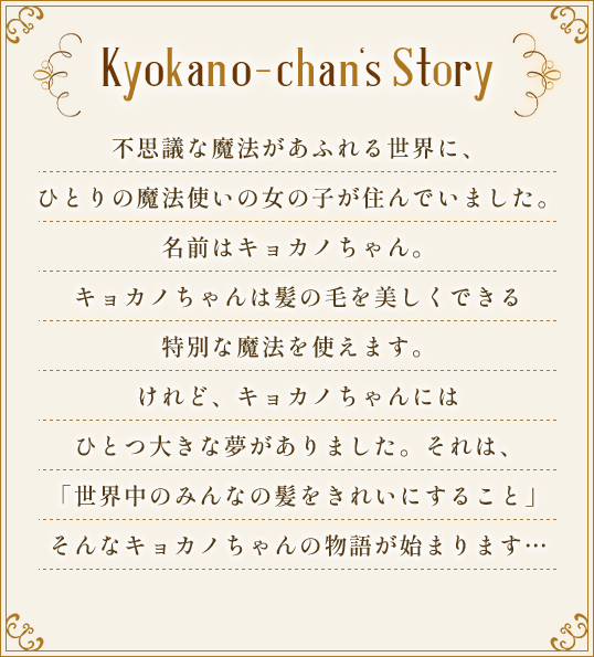 Kyokano-chan's Story.不思議な魔法があふれる世界に、ひとりの魔法使いの女の子が住んでいました。名前はキョカノちゃん。キョカノちゃんは髪の毛を美しくできる特別な魔法を使えます。けれど、キョカノちゃんにはひとつ大きな夢がありました。それは、「世界中のみんなの髪をきれいにすること」そんなキョカノちゃんの物語が始まります…