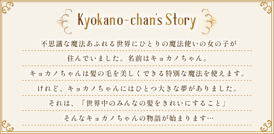 Kyokano-chan's Story.不思議な魔法があふれる世界に、ひとりの魔法使いの女の子が住んでいました。名前はキョカノちゃん。キョカノちゃんは髪の毛を美しくできる特別な魔法を使えます。けれど、キョカノちゃんにはひとつ大きな夢がありました。それは、「世界中のみんなの髪をきれいにすること」そんなキョカノちゃんの物語が始まります…